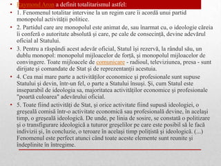 • Raymond Aron a definit totalitarismul astfel:
• 1. Fenomenul totalitar intervine la un regim care îi acordă unui partid
  monopolul activităţii politice.
• 2. Partidul care are monopolul este animat de, sau înarmat cu, o ideologie căreia
  îi conferă o autoritate absolută şi care, pe cale de consecinţă, devine adevărul
  oficial al Statului.
• 3. Pentru a răspândi acest adevăr oficial, Statul îşi rezervă, la rândul său, un
  dublu monopol: monopolul mijloacelor de forţă, şi monopolul mijloacelor de
  convingere. Toate mijloacele de comunicare - radioul, televiziunea, presa - sunt
  dirijate şi comandate de Stat şi de reprezentanţii acestuia.
• 4. Cea mai mare parte a activităţilor economice şi profesionale sunt supuse
  Statului şi devin, într-un fel, o parte a Statului însuşi. Şi, cum Statul este
  inseparabil de ideologia sa, majoritatea activităţilor economice şi profesionale
  "poartă culoarea" adevărului oficial.
• 5. Toate fiind activităţi de Stat, şi orice activitate fiind supusă ideologiei, o
  greşeală comisă într-o activitate economică sau profesională devine, în acelaşi
  timp, o greşeală ideologică. De unde, pe linia de sosire, se constată o politizare
  şi o transfigurare ideologică a tuturor greşelilor pe care este posibil să le facă
  indivizii şi, în concluzie, o teroare în acelaşi timp poliţistă şi ideologică. (...)
  Fenomenul este perfect atunci când toate aceste elemente sunt reunite şi
  îndeplinite în întregime.
 