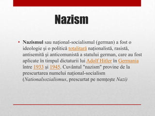 Nazism
• Nazismul sau naţional-socialismul (german) a fost o
  ideologie şi o politică totalitară naţionalistă, rasistă,
  antisemită şi anticomunistă a statului german, care au fost
  aplicate în timpul dictaturii lui Adolf Hitler în Germania
  între 1933 şi 1945. Cuvântul "nazism" provine de la
  prescurtarea numelui naţional-socialism
  (Nationalsozialismus, prescurtat pe nemţeşte Nazi)
 