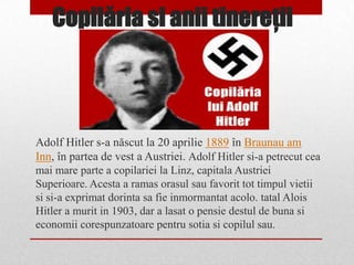 Copilăria si anii tinereţii



Adolf Hitler s-a născut la 20 aprilie 1889 în Braunau am
Inn, în partea de vest a Austriei. Adolf Hitler si-a petrecut cea
mai mare parte a copilariei la Linz, capitala Austriei
Superioare. Acesta a ramas orasul sau favorit tot timpul vietii
si si-a exprimat dorinta sa fie inmormantat acolo. tatal Alois
Hitler a murit in 1903, dar a lasat o pensie destul de buna si
economii corespunzatoare pentru sotia si copilul sau.
 