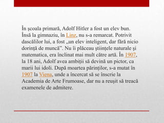 În şcoala primară, Adolf Hitler a fost un elev bun.
Însă la gimnaziu, în Linz, nu s-a remarcat. Potrivit
dascălilor lui, a fost „un elev inteligent, dar fără nicio
dorinţă de muncă”. Nu îi plăceau ştiinţele naturale şi
matematica, era înclinat mai mult către artă. În 1907,
la 18 ani, Adolf avea ambiţii să devină un pictor, ca
marii lui idoli. După moartea părinţilor, s-a mutat în
1907 la Viena, unde a încercat să se înscrie la
Academia de Arte Frumoase, dar nu a reuşit să treacă
examenele de admitere.
 