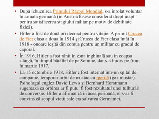 • După izbucnirea Primului Război Mondial, s-a înrolat voluntar
  în armata germană (în Austria fusese considerat drept inapt
  pentru satisfacerea stagiului militar pe motiv de debilitate
  fizică).
• Hitler a fost de două ori decorat pentru vitejie. A primit Crucea
  de Fier clasa a doua în 1914 şi Crucea de Fier clasa întâi în
  1918 - onoare ieşită din comun pentru un militar cu gradul de
  caporal.
• În 1916, Hitler a fost rănit în zona inghinală sau în coapsa
  stângă, în timpul bătăliei de pe Somme, dar s-a întors pe front
  în martie 1917.
• La 15 octombrie 1918, Hitler a fost internat într-un spital de
  campanie, temporar orbit de un atac cu iperită (gaz muştar).
  Psihologul englez David Lewis şi Bernhard Horstmann
  sugerează ca orbirea ar fi putut fi fost rezultatul unei tulburări
  de conversie. Hitler a afirmat că în acea perioadă, el s-ar fi
  convins că scopul vieţii sale era salvarea Germaniei.
 
