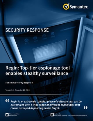 SECURITY RESPONSE 
Regin: Top-tier espionage tool 
enables stealthy surveillance 
Symantec Security Response 
﻿
Version 1.0 – November 24, 2014 
Regin is an extremely complex piece of software that can be 
customized with a wide range of different capabilities that 
can be deployed depending on the target. 
 
