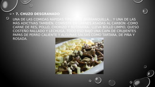 • 7. CHUZO DESGRANADO
UNA DE LAS COMIDAS RÁPIDAS TÍPICAS DE BARRANQUILLA… Y UNA DE LAS
MÁS ADICTIVAS TAMBIÉN. CONSISTE EN CARNES ASADAS AL CARBÓN -COMO
CARNE DE RES, POLLO, CHORIZO Y BUTIFARRA-. LLEVA BOLLO LIMPIO, QUESO
COSTEÑO RALLADO Y LECHUGA, TODO ESO BAJO UNA CAPA DE CRUJIENTES
PAPAS DE PERRO CALIENTE Y ALGUNAS SALSAS COMO TÁRTARA, DE PIÑA Y
ROSADA.
 