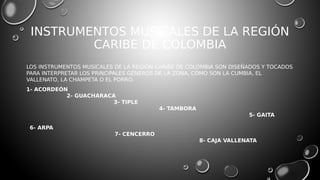 INSTRUMENTOS MUSICALES DE LA REGIÓN
CARIBE DE COLOMBIA
LOS INSTRUMENTOS MUSICALES DE LA REGIÓN CARIBE DE COLOMBIA SON DISEÑADOS Y TOCADOS
PARA INTERPRETAR LOS PRINCIPALES GÉNEROS DE LA ZONA, COMO SON LA CUMBIA, EL
VALLENATO, LA CHAMPETA O EL PORRO.
1- ACORDEÓN
2- GUACHARACA
3- TIPLE
4- TAMBORA
5- GAITA
6- ARPA
7- CENCERRO
8- CAJA VALLENATA
 