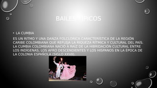 BAILES TÍPICOS
• LA CUMBIA
ES UN RITMO Y UNA DANZA FOLCLÓRICA CARACTERÍSTICA DE LA REGIÓN
CARIBE COLOMBIANA QUE REFLEJA LA RIQUEZA RÍTMICA Y CULTURAL DEL PAÍS.
LA CUMBIA COLOMBIANA NACIÓ A RAÍZ DE LA HIBRIDACIÓN CULTURAL ENTRE
LOS INDÍGENAS, LOS AFRO DESCENDIENTES Y LOS HISPANOS EN LA ÉPOCA DE
LA COLONIA ESPAÑOLA (SIGLO XXVII).
 