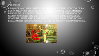 • EL PORRO
ES HIJO DE LA CUMBIA, AMBES PREPONDERANTES EN EL FOLCLOR DE LA
COSTA ATLÁNTICA COLOMBIANA. EN ÉL SE OBSERVAN LOS ELEMENTOS
BÁSICOS DE LA FUSIÓN CULTURAL TRIÉTNICA, CON PREEMINENCIA DEL
FACTOR AFRICANO. SUS EJES SON LAS CIUDADES COMO CARTAGENA,
MONTERÍA, SANTA MARTA, BARRANQUILLA Y SINCELEJO, COMO NOS LO
RESALTAN LOS INVESTIGADORES GUILLERMO ABADÍA Y ANTONIO BRUGÉS.
 