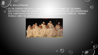 • EL BULLERENGUE
ES UN GÉNERO MUSICAL Y DANZA DE LA COSTA CARIBE DE COLOMBIA,
EJECUTADO PRINCIPALMENTE POR LOS DESCENDIENTES DE LOS CIMARRONES
QUE HABITARON SAN BASILIO DE PALENQUE, CONOCIDO COMO EL “PRIMER
PUEBLO LIBRE DE AMÉRICA LATINA”.
 
