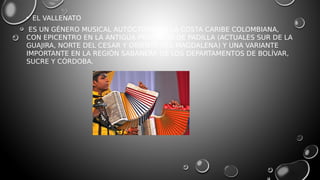 • EL VALLENATO
ES UN GÉNERO MUSICAL AUTÓCTONO DE LA COSTA CARIBE COLOMBIANA,
CON EPICENTRO EN LA ANTIGUA PROVINCIA DE PADILLA (ACTUALES SUR DE LA
GUAJIRA, NORTE DEL CESAR Y ORIENTE DEL MAGDALENA) Y UNA VARIANTE
IMPORTANTE EN LA REGIÓN SABANERA DE LOS DEPARTAMENTOS DE BOLÍVAR,
SUCRE Y CÓRDOBA.
 