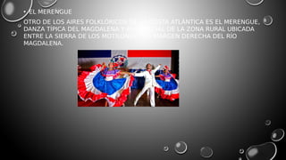 • EL MERENGUE
OTRO DE LOS AIRES FOLKLÓRICOS DE LA COSTA ATLÁNTICA ES EL MERENGUE,
DANZA TÍPICA DEL MAGDALENA Y EN ESPECIAL DE LA ZONA RURAL UBICADA
ENTRE LA SIERRA DE LOS MOTILONES Y LA MARGEN DERECHA DEL RÍO
MAGDALENA.
 