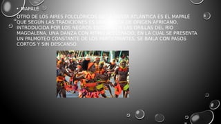• MAPALÉ
OTRO DE LOS AIRES FOLCLÓRICOS DE LA COSTA ATLÁNTICA ES EL MAPALÉ
QUE SEGÚN LAS TRADICIONES ES UNA DANZA DE ORIGEN AFRICANO,
INTRODUCIDA POR LOS NEGROS ESCLAVOS A LAS ORILLAS DEL RÍO
MAGDALENA. UNA DANZA CON RITMO ACELERADO, EN LA CUAL SE PRESENTA
UN PALMOTEO CONSTANTE DE LOS PARTICIPANTES, SE BAILA CON PASOS
CORTOS Y SIN DESCANSO.
 