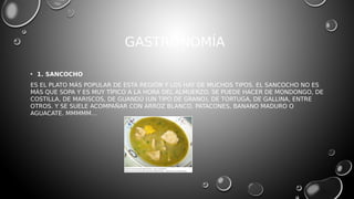 GASTRONOMÍA
• 1. SANCOCHO
ES EL PLATO MÁS POPULAR DE ESTA REGIÓN Y LOS HAY DE MUCHOS TIPOS. EL SANCOCHO NO ES
MÁS QUE SOPA Y ES MUY TÍPICO A LA HORA DEL ALMUERZO. SE PUEDE HACER DE MONDONGO, DE
COSTILLA, DE MARISCOS, DE GUANDÚ (UN TIPO DE GRANO), DE TORTUGA, DE GALLINA, ENTRE
OTROS. Y SE SUELE ACOMPAÑAR CON ARROZ BLANCO, PATACONES, BANANO MADURO O
AGUACATE. MMMMM…
 