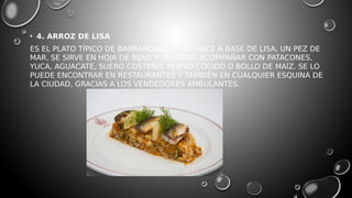 • 4. ARROZ DE LISA
ES EL PLATO TÍPICO DE BARRANQUILLA Y SE HACE A BASE DE LISA, UN PEZ DE
MAR. SE SIRVE EN HOJA DE BIJAO Y SE PUEDE ACOMPAÑAR CON PATACONES,
YUCA, AGUACATE, SUERO COSTEÑO, HUEVO COCIDO O BOLLO DE MAÍZ. SE LO
PUEDE ENCONTRAR EN RESTAURANTES Y TAMBIÉN EN CUALQUIER ESQUINA DE
LA CIUDAD, GRACIAS A LOS VENDEDORES AMBULANTES.
 