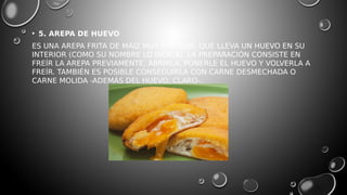 • 5. AREPA DE HUEVO
ES UNA AREPA FRITA DE MAÍZ MUY POPULAR, QUE LLEVA UN HUEVO EN SU
INTERIOR (COMO SU NOMBRE LO INDICA). LA PREPARACIÓN CONSISTE EN
FREÍR LA AREPA PREVIAMENTE, ABRIRLA, PONERLE EL HUEVO Y VOLVERLA A
FREÍR. TAMBIÉN ES POSIBLE CONSEGUIRLA CON CARNE DESMECHADA O
CARNE MOLIDA -ADEMÁS DEL HUEVO, CLARO-.
 