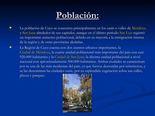 Población: La población de Cuyo se concentra principalmente en los oasis o valles de  Mendoza  y  San Juan  alrededor de sus capitales, aunque en el último período  San Luis  registró un importante aumento poblacional, debido en su mayoría a la inmigración interna de la región y de otras provincias aledañas. La Región de Cuyo cuenta con dos centros urbanos importantes, la  Ciudad de Mendoza , la cuarta unidad poblacional más importante del país con casi 920.000 habitantes y la  Ciudad de San Juan , la décima unidad poblacional a nivel nacional con aproximadamente 500.000 habitantes. Ambas ciudades se caracterizan por se una de las más modernas del país, ya que fueron destruidas por terremotos, y se las denominan las ciudades oasis, por su espléndida vegetación sobre sus calles, plazas y parques. 