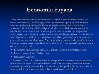 Economía cuyana Uno de los recursos más importantes de esta región es el cultivo de  uva  o vid y la elaboración de  vinos , siendo la región de Cuyo reconocida por la excelencia de sus uvas y su producción vitivinícola. En las provincias de  Mendoza  y  San Juan  se concentra el 80 % de los viñedos del país y el 90 % de las bodegas productoras de vino. Debido a las condiciones climáticas, principalmente áridas, es indispensable el riego. Las parcelas cultivas con vid se encuentran rodeadas por árboles cuyo función es frenar los vientos cordilleranos. Las políticas privadas y públicas están más orientadas al mercado mundial que al nacional. Por este motivo se prefiere la elaboración de vinos finos a los comunes o de mesa. Durante los últimos años han aparecido problemas que afectan a esta actividad: El aumento del desempleo debido a la incorporación de nuevas tecnologías.  Un alto porcentaje de viñedos viejos  Salinización del suelo.  Además del cultivo de la vid, esta región tiene producción agrícola-ganadera realizada bajo sistemas de riego. Hay cultivo de olivo para la producción de aceitunas, frutales (damasco, duraznos y ciruelas). Entre las hortalizas, -hay producción de papa y tomate. Entre las industrias se encuentran la elaboración de conservas, dulces. 