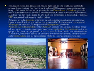 Esta región cuenta con producción minera pero aún no esta totalmente explotada, pero en la provincia de San Juan, a partir del año 2005 comenzaron explotaciones de oro y cobre, destacándose los proyectos mineros  Pascua Lama  y  Veladero , que están bajo la administración de empresas multinacionales. Existen explotación petrolera en Mendoza y en San Juan a partir del año 2006 se a comenzado la búsqueda por parte de  YPF  , canteras de mármoles, y piedras calizas. Así como en toda  Argentina  el turismo natural constituye una fuente importante de ingresos, entre los sitios que reciben una gran cantidad de visitantes se encuentran el  Aconcagua  en Mendoza, el parque natural  Ischigualasto , declarado  Patrimonio de la Humanidad  por la  UNESCO , ubicado en San Juan. Mendoza posee además varios centros turísticos invernales como  Las Leñas  y  Los Penitentes , mientras que para San Juan, esta proyectado uno en la zona de alta montaña y se lo denominara Manantiales, también se destaca un creciente movimiento de turismo temático basado en la  vitivinicultura , con las denominadas  "Rutas del Vino"  en ambas provincias. 