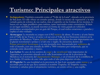 Turismo: Principales atractivos Ischigualasto : También conocido como el "Valle de la Luna", ubicado en la provincia de San Juan. El valle ofrece un extraño paisaje, donde la escasez de vegetación y la más variada gama de colores de sus suelos, más el capricho en las formas de los montes, lo hacen ser un lugar predilecto para turistas, tanto nacionales como extranjeros. Si bien es un lugar científico, se puede recorrer en forma de visita guiada en vehículos particulares acompañados por un guía del Parque, el cual realiza estaciones o paradas y explica el sitio visitado. Aconcagua : La montaña se yergue con 6.962  metros  de altura. Al norte y al este limita con el Valle de las Vacas y al oeste y al sur con el Valle de los Horcones inferior en la provincia de Mendoza. Varios  glaciares  atraviesan sus laderas; los más importantes son el glaciar nororiental o polaco y el del este o inglés. Se encuentra dentro del  Parque provincial  Aconcagua , y es una montaña muy frecuentada por  andinistas  de todo el mundo, con una entrada de 6000 a 7000 visitantes por temporada, que se extiende entre diciembre y marzo. Las Leñas : Es uno de los centros de  esquí  y de  snowboard  más importantes de Argentina, se encuentra ubicado en el valle homónimo al sur de la provincia de Mendoza en el noroeste del  departamento  Malargüe , y en el interior de la cordillera de Los Andes. El núcleo de este valle apto todo el año para deportes nivales. El Trapiche : Es una localidad en la provincia de San Luis asentado entre  sierras  y es recorrido por un río que lleva también el nombre Trapiche. El Trapiche cuenta, hosterías y cabañas para el alojamiento turístico, un centro cívico y una capilla. 