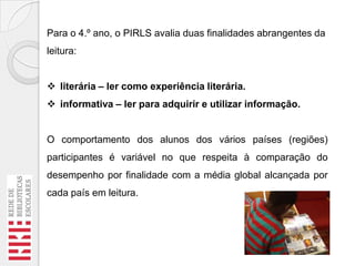 Para o 4.º ano, o PIRLS avalia duas finalidades abrangentes da
leitura:

 literária – ler como experiência literária.
 informativa – ler para adquirir e utilizar informação.

O comportamento dos alunos dos vários países (regiões)
participantes é variável no que respeita à comparação do
desempenho por finalidade com a média global alcançada por
cada país em leitura.

 
