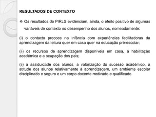 RESULTADOS DE CONTEXTO
 Os resultados do PIRLS evidenciam, ainda, o efeito positivo de algumas
variáveis de contexto no desempenho dos alunos, nomeadamente:
(i) o contacto precoce na infância com experiências facilitadoras da
aprendizagem da leitura quer em casa quer na educação pré-escolar;
(ii) os recursos de aprendizagem disponíveis em casa, a habilitação
académica e a ocupação dos pais;
(ii) a assiduidade dos alunos, a valorização do sucesso académico, a
atitude dos alunos relativamente à aprendizagem, um ambiente escolar
disciplinado e seguro e um corpo docente motivado e qualificado.

 