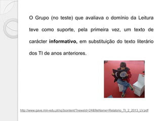 O Grupo (no teste) que avaliava o domínio da Leitura
teve como suporte, pela primeira vez, um texto de

carácter informativo, em substituição do texto literário
dos TI de anos anteriores.

http://www.gave.min-edu.pt/np3content/?newsId=24&fileName=Relatorio_TI_2_2013_LV.pdf

 