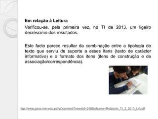 Em relação à Leitura
Verificou-se, pela primeira vez, no TI de 2013, um ligeiro
decréscimo dos resultados.
Este facto parece resultar da combinação entre a tipologia do
texto que serviu de suporte a esses itens (texto de carácter
informativo) e o formato dos itens (itens de construção e de
associação/correspondência).

http://www.gave.min-edu.pt/np3content/?newsId=24&fileName=Relatorio_TI_2_2013_LV.pdf

 