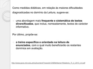 Como medidas didáticas, em relação às maiores dificuldades
diagnosticadas no domínio da Leitura, sugere-se:


uma abordagem mais frequente e sistemática de textos
diversificados, que inclua, nomeadamente, textos de carácter
informativo.

Por último, propõe-se:


o treino específico e orientado na leitura de
enunciados, com o qual muito beneficiarão os restantes
domínios em avaliação.

http://www.gave.min-edu.pt/np3content/?newsId=24&fileName=Relatorio_TI_2_2013_LV.pdf

 
