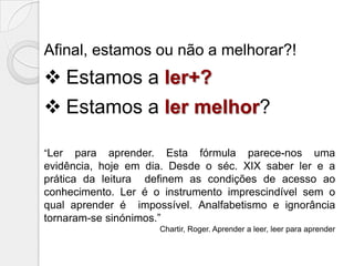 Afinal, estamos ou não a melhorar?!

 Estamos a ler+?

 Estamos a ler melhor?
“Ler

para aprender. Esta fórmula parece-nos uma
evidência, hoje em dia. Desde o séc. XIX saber ler e a
prática da leitura definem as condições de acesso ao
conhecimento. Ler é o instrumento imprescindível sem o
qual aprender é impossível. Analfabetismo e ignorância
tornaram-se sinónimos.”
Chartir, Roger. Aprender a leer, leer para aprender

 