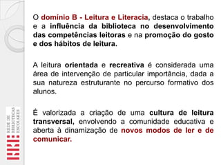 O domínio B - Leitura e Literacia, destaca o trabalho
e a influência da biblioteca no desenvolvimento
das competências leitoras e na promoção do gosto
e dos hábitos de leitura.

A leitura orientada e recreativa é considerada uma
área de intervenção de particular importância, dada a
sua natureza estruturante no percurso formativo dos
alunos.
É valorizada a criação de uma cultura de leitura
transversal, envolvendo a comunidade educativa e
aberta à dinamização de novos modos de ler e de
comunicar.

 