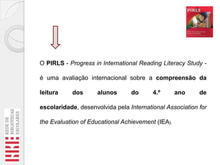 O PIRLS - Progress in International Reading Literacy Study é uma avaliação internacional sobre a compreensão da
leitura

dos

alunos

do

4.º

ano

de

escolaridade, desenvolvida pela International Association for
the Evaluation of Educational Achievement (IEA).

 