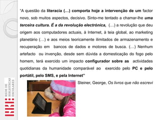 “A questão da literacia (…) comporta hoje a intervenção de um factor
novo, sob muitos aspectos, decisivo. Sinto-me tentado a chamar-lhe uma
terceira cultura. É a da revolução electrónica, (…) a revolução que deu

origem aos computadores actuais, à Internet, à teia global, ao marketing
planetário (…) e aos meios teoricamente ilimitados de armazenamento e
recuperação em

bancos de dados e motores de busca. (…) Nenhum

artefacto ou invenção, desde sem dúvida a domesticação do fogo pelo
homem, terá exercido um impacto configurador sobre as actividades
quotidianas da humanidade comparável ao

exercido pelo PC e pelo

portátil, pelo SMS, e pela Internet”
Steiner, George, Os livros que não escrevi

 