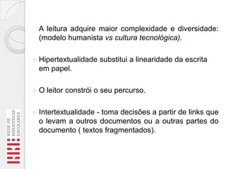 A leitura adquire maior complexidade e diversidade:
(modelo humanista vs cultura tecnológica).
 Hipertextualidade

substitui a linearidade da escrita

em papel.
O

leitor constrói o seu percurso.

 Intertextualidade

- toma decisões a partir de links que
o levam a outros documentos ou a outras partes do
documento ( textos fragmentados).

 