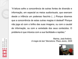 “A leitura sofre a concorrência de outras fontes de diversão e

informação, em especial os meios audiovisuais, que exercem
desde a infância um poderoso fascínio (…) Porque dizemos
que a concorrência de estas outras magias é desleal? Porque
não joga só com o brilho das suas imagens, ou com o caudal
de informação, ou com a variedade dos seus conteúdos. O
problema é que intoxica com a sua facilidade e rapidez.”
Marina, José António.
A magia de leer”.Barcelona: Plaza Janés, 2005

 
