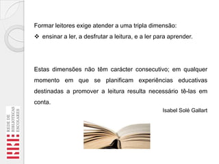 Formar leitores exige atender a uma tripla dimensão:
 ensinar a ler, a desfrutar a leitura, e a ler para aprender.

Estas dimensões não têm carácter consecutivo; em qualquer
momento em que se planificam experiências educativas
destinadas a promover a leitura resulta necessário tê-las em

conta.
Isabel Solé Gallart

 