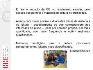 

É real o impacto da BE no rendimento escolar, pelo
acesso que permite a materiais de leitura diversificados.



Alunos com maior acesso a diferentes fontes de materiais
de leitura – especialmente os que correspondem aos
interesses do aluno – leem por vontade própria, em mais
quantidade, com mais frequência e obtêm melhores
qualificações.



Melhores condições para a leitura
comportamentos leitores mais diversificados.

promovem

Stephen Krashen

 