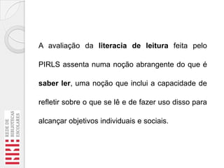 A avaliação da literacia de leitura feita pelo
PIRLS assenta numa noção abrangente do que é
saber ler, uma noção que inclui a capacidade de
refletir sobre o que se lê e de fazer uso disso para
alcançar objetivos individuais e sociais.

 
