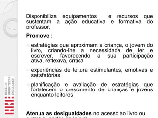 Disponibiliza equipamentos
e recursos que
sustentam a ação educativa e formativa do
professor.
Promove :
 estratégias

que aproximam a criança, o jovem do
livro, criando-lhe a necessidade de ler e
escrever, favorecendo a sua participação
ativa, reflexiva, crítica

 experiências

de leitura estimulantes, emotivas e

satisfatórias
 planificação

e avaliação de estratégias que
fortalecem o crescimento de crianças e jovens
enquanto leitores

Atenua as desigualdades no acesso ao livro ou

 