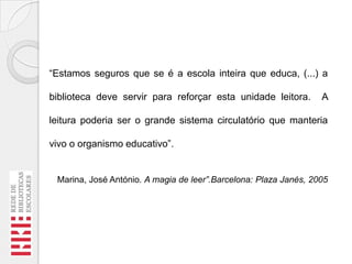 “Estamos seguros que se é a escola inteira que educa, (...) a
biblioteca deve servir para reforçar esta unidade leitora.

A

leitura poderia ser o grande sistema circulatório que manteria
vivo o organismo educativo”.

Marina, José António. A magia de leer”.Barcelona: Plaza Janés, 2005

 