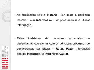 

As finalidades são a literária - ler como experiência
literária - e a informativa - ler para adquirir e utilizar
informação.



Estas

finalidades

são

cruzadas

na

análise

do

desempenho dos alunos com os principais processos de
compreensão da leitura – Reter, Fazer inferências
diretas, Interpretar e integrar e Avaliar.

 