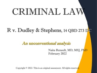 CRIMINAL LAW
R v. Dudley & Stephens
R v. Dudley & Stephens,
, 14 QBD 273 D
14 QBD 273 DC
C
Naira Renault, MD, MSJ, PhD
February 2022
An unconventional analysis
An unconventional analysis
Copyright © 2022. This is an original assessment. All rights reserved.
 