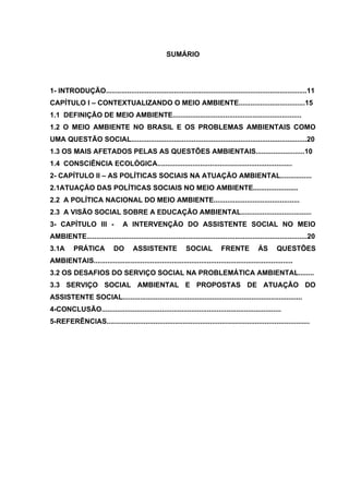 SUMÁRIO

1- INTRODUÇÃO.......................................................................................................11
CAPÍTULO I – CONTEXTUALIZANDO O MEIO AMBIENTE..................................15
1.1 DEFINIÇÃO DE MEIO AMBIENTE..................................................................
1.2 O MEIO AMBIENTE NO BRASIL E OS PROBLEMAS AMBIENTAIS COMO
UMA QUESTÃO SOCIAL..........................................................................................20
1.3 OS MAIS AFETADOS PELAS AS QUESTÕES AMBIENTAIS.........................10
1.4 CONSCIÊNCIA ECOLÓGICA.....................................................................
2- CAPÍTULO II – AS POLÍTICAS SOCIAIS NA ATUAÇÃO AMBIENTAL................
2.1ATUAÇÃO DAS POLÍTICAS SOCIAIS NO MEIO AMBIENTE.......................
2.2 A POLÍTICA NACIONAL DO MEIO AMBIENTE............................................
2.3 A VISÃO SOCIAL SOBRE A EDUCAÇÃO AMBIENTAL....................................
3- CAPÍTULO III -

A INTERVENÇÃO DO ASSISTENTE SOCIAL NO MEIO

AMBIENTE.................................................................................................................20
3.1A

PRÁTICA

DO

ASSISTENTE

SOCIAL

FRENTE

ÁS

QUESTÕES

AMBIENTAIS......................................................................................................
3.2 OS DESAFIOS DO SERVIÇO SOCIAL NA PROBLEMÁTICA AMBIENTAL........
3.3 SERVIÇO SOCIAL AMBIENTAL E PROPOSTAS DE ATUAÇÃO DO
ASSISTENTE SOCIAL............................................................................................
4-CONCLUSÃO............................................................................................
5-REFERÊNCIAS........................................................................................................

 