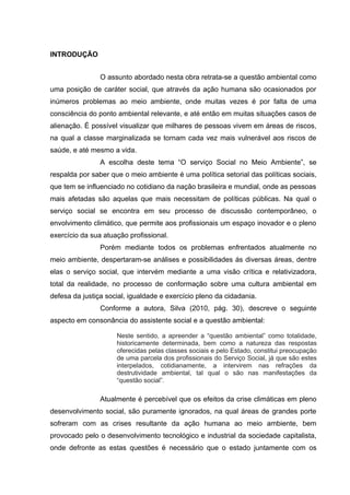 INTRODUÇÃO
O assunto abordado nesta obra retrata-se a questão ambiental como
uma posição de caráter social, que através da ação humana são ocasionados por
inúmeros problemas ao meio ambiente, onde muitas vezes é por falta de uma
consciência do ponto ambiental relevante, e até então em muitas situações casos de
alienação. É possível visualizar que milhares de pessoas vivem em áreas de riscos,
na qual a classe marginalizada se tornam cada vez mais vulnerável aos riscos de
saúde, e até mesmo a vida.
A escolha deste tema “O serviço Social no Meio Ambiente”, se
respalda por saber que o meio ambiente é uma política setorial das políticas sociais,
que tem se influenciado no cotidiano da nação brasileira e mundial, onde as pessoas
mais afetadas são aquelas que mais necessitam de políticas públicas. Na qual o
serviço social se encontra em seu processo de discussão contemporâneo, o
envolvimento climático, que permite aos profissionais um espaço inovador e o pleno
exercício da sua atuação profissional.
Porém mediante todos os problemas enfrentados atualmente no
meio ambiente, despertaram-se análises e possibilidades ás diversas áreas, dentre
elas o serviço social, que intervém mediante a uma visão crítica e relativizadora,
total da realidade, no processo de conformação sobre uma cultura ambiental em
defesa da justiça social, igualdade e exercício pleno da cidadania.
Conforme a autora, Silva (2010, pág. 30), descreve o seguinte
aspecto em consonância do assistente social e a questão ambiental:
Neste sentido, a apreender a “questão ambiental” como totalidade,
historicamente determinada, bem como a natureza das respostas
oferecidas pelas classes sociais e pelo Estado, constitui preocupação
de uma parcela dos profissionais do Serviço Social, já que são estes
interpelados, cotidianamente, a intervirem nas refrações da
destrutividade ambiental, tal qual o são nas manifestações da
“questão social”.

Atualmente é percebível que os efeitos da crise climáticas em pleno
desenvolvimento social, são puramente ignorados, na qual áreas de grandes porte
sofreram com as crises resultante da ação humana ao meio ambiente, bem
provocado pelo o desenvolvimento tecnológico e industrial da sociedade capitalista,
onde defronte as estas questões é necessário que o estado juntamente com os

 