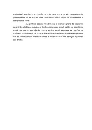sustentável, resultando o cidadão a obter uma mudança de comportamento,
possibilidades de se adquirir uma consciência crítica, capaz de compreender a
desigualdade social.
As políticas sociais intervêm para o exercício pleno da cidadania,
garantindo a todos os cidadãos o direito a seguridade social, saúde e a assistência
social, na qual a sua relação com o serviço social, expressa as relações de
confronto, contraditórias de poder e interesses existentes na sociedade capitalista,
que se contrapõem os interesses sobre a universalização dos serviços e garantia
dos direitos.

 