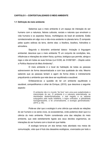 CAPITULO I – CONTEXTUALIZANDO O MEIO AMBIENTE
1.1 Definição de meio ambiente
Sabemos que o meio ambiente é um espaço de interação do ser
humano com a natureza, fatores culturais, sociais e naturais que envolvem a
vida humana e os aspectos físicos, morfológicos do local ali existente. Estão
correlacionados em algo vivo e não-vivos existente no planeta terra. É composto
pelas quatro esferas da terra, dentre elas: a litosfera, biosfera, hidrosfera e
atmosfera.
Segundo o dicionário ambiental básico: Iniciação á linguagem
ambiental, descreve que o meio ambiente “É um conjunto de condições, leis,
influências e interações de ordem física, química, biológica que permite, abriga e
rege a vida em todas as suas formas (Lei 6.938, de 31/08/1981 – Dispõe sobre
a Política Nacional do Meio Ambiente)”.
O meio ambiente é o local de habitação de todas as pessoas
sobreviverem de forma descentralizada e com boa qualidade de vida. Mesmo
sabendo que as pessoas tentam e agem de forma direta e indiretamente
prejudicando o ambiente que nele deve ser equilibrado e saudável.
Enfatizando-se a questão de ter um ambiente equilibrado e
saudável, compartilhamos o olhar de Enrique, (2010), que descreve o seguinte
aspecto:
O ambiente não é o mundo “de fora” nem uma pura subjetividade e
interioridade do ser. O ambiente é a natureza externalizada, as
identidades desterritorializadas; o real negado e os saberes
subjugados pela razão totalitária, o logos unificador, a globalidade
homogeneizante, a lei universalizante, a ecologia generealizada.”
(2010, p. 56).

Pode-se citar que a ecologia é uma ciência que estuda as relações
do ser humano e os seres vivos, os ecossistemas, onde podemos dizer que é a
ciência do meio ambiente. Porém considerada uma das relações do meio
ambiente, que está estreitamente ligada aos seus devidos organismos, as
interações do ser humano com o local em que habita.
A ecologia torna-se um dos temas mais abordado nos meios de
comunicação, visto que é fruto dos desastres ecológicos, vivenciados por todo o

 