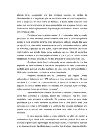planeta terra, considerado uns dos principais aspectos de perdas da
biodiversidade, é a vegetação que se encontram cada vez mais fragmentada,
disto a ocupação de áreas sobre as florestas, e diante desta realidade cabe
ações que venham recuperar as áreas desgastadas pela a ação do homem, que
diminuem os efeitos agravantes da fragmentação das florestas e como também
em outros aspectos.
Percebe-se que o próprio homem é o responsável pela agressão
provocada ao meio ambiente, onde o mesmo antes tinha a visão que poderia
agredir o meio ambiente da forma mais conveniente cabível, através dos usos
de agrotóxicos, queimadas, execução de produtos inacabados realizado pelas
as indústrias, a poluição do ar e outros, e após um tempo obtiveram uma visão
relativizadora que agindo desta forma, acabaria com as vidas ali existentes
naquele ambiente e em seu próprio território, e que a própria natureza daria
resposta de modo ágil e ríspida, de modo a prejudicar a sua qualidade de vida.
O meio ambiente é um local especial para a manutenção da vida das
espécies de seres racionais e irracionais, que precisa ser bem conservado e
cuidado, para que haja uma boa qualidade de vida, e que os fatores abióticos e
bióticos tenham também condição de auto sobrevivência.
Podemos descrever que na Conferência das Nações Unidas
celebrada em Estocolmo, em 1972, definiu-se o meio ambiente como: “O meio
ambiente é o conjunto de componentes físicos, químicos, biológicos e sociais
capazes de causar efeitos diretos ou indiretos, em um prazo curto ou longo,
sobre os seres vivos e as atividades humanas.”
Argumenta-se que diversos fatores que constituem o meio ambiente,
como fator primordial a natureza, podem são enfatizados nos três eixos:
sociedade, meio ambiente e educação. Os mesmos podem ter uma visão
promissora que o meio ambiente equilibrado não é uma dádiva, mas uma
conquista que exige a participação e a vigilância das pessoas localizadas em
países ricos e pobres, sem restrição, mediante uma visão com eficácia e
equidade.
E para algumas nações o meio ambiente vai além de manter a
qualidade da água, do ar, solo, preservação das espécies (fauna e flora), com a
decisão da promoção a apropriação de recursos naturais, no combate a pobreza
e ao desenvolvimento da cidadania em exercício dos direitos e deveres cidadão,

 
