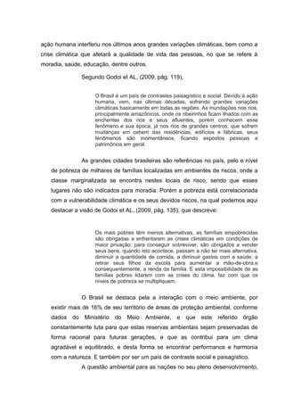 ação humana interferiu nos últimos anos grandes variações climáticas, bem como a
crise climática que afetará a qualidade de vida das pessoas, no que se refere á
moradia, saúde, educação, dentre outros.
Segundo Godoi et AL, (2009, pág. 119),
O Brasil é um país de contrastes paisagístico e social. Devido à ação
humana, vem, nas últimas décadas, sofrendo grandes variações
climáticas basicamente em todas as regiões. As inundações nos rios,
principalmente amazônicos, onde os ribeirinhos ficam ilhados com as
enchentes dos rios e seus afluentes, porém conhecem esse
fenômeno e sua época, já nos rios de grandes centros, que sofrem
mudanças em cebem das residências, edifícios e fábricas, seus
fenômenos são momentâneos, ficando expostos pessoas e
patrimônios em geral.

As grandes cidades brasileiras são referências no país, pelo o nível
de pobreza de milhares de famílias localizadas em ambientes de riscos, onde a
classe marginalizada se encontra nestes locais de risco, sendo que esses
lugares não são indicados para moradia. Porém a pobreza está correlacionada
com a vulnerabilidade climática e os seus devidos riscos, na qual podemos aqui
destacar a visão de Godoi et AL, (2009, pág. 135), que descreve:

Os mais pobres têm menos alternativas, as famílias empobrecidas
são obrigadas a enfrentarem as crises climáticas em condições de
maior privação; para conseguir sobreviver, são obrigados a vender
seus bens, quando isto acontece, passam a não ter mais alternativa,
diminuir a quantidade de comida, a diminuir gastos com a saúde, a
retirar seus filhos da escola para aumentar a mão-de-obra,e
consequentemente, a renda da família. E esta impossibilidade de as
famílias pobres lidarem com as crises do clima, faz com que os
níveis de pobreza se multipliquem.

O Brasil se destaca pela a interação com o meio ambiente, por
existir mais de 16% de seu território de áreas de proteção ambiental, conforme
dados

do

Ministério

do

Meio

Ambiente, e

que

este

referido

órgão

constantemente luta para que estas reservas ambientais sejam preservadas de
forma racional para futuras gerações, e que as contribui para um clima
agradável e equilibrado, e desta forma se encontrar performance e harmonia
com a natureza. E também por ser um país de contraste social e paisagístico.
A questão ambiental para as nações no seu pleno desenvolvimento,

 