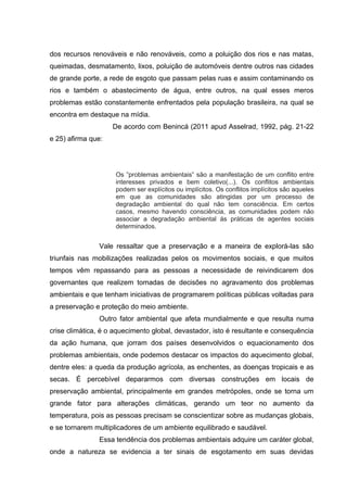dos recursos renováveis e não renováveis, como a poluição dos rios e nas matas,
queimadas, desmatamento, lixos, poluição de automóveis dentre outros nas cidades
de grande porte, a rede de esgoto que passam pelas ruas e assim contaminando os
rios e também o abastecimento de água, entre outros, na qual esses meros
problemas estão constantemente enfrentados pela população brasileira, na qual se
encontra em destaque na mídia.
De acordo com Benincá (2011 apud Asselrad, 1992, pág. 21-22
e 25) afirma que:

Os ”problemas ambientais” são a manifestação de um conflito entre
interesses privados e bem coletivo(...). Os conflitos ambientais
podem ser explícitos ou implícitos. Os conflitos implícitos são aqueles
em que as comunidades são atingidas por um processo de
degradação ambiental do qual não tem consciência. Em certos
casos, mesmo havendo consciência, as comunidades podem não
associar a degradação ambiental ás práticas de agentes sociais
determinados.

Vale ressaltar que a preservação e a maneira de explorá-las são
triunfais nas mobilizações realizadas pelos os movimentos sociais, e que muitos
tempos vêm repassando para as pessoas a necessidade de reivindicarem dos
governantes que realizem tomadas de decisões no agravamento dos problemas
ambientais e que tenham iniciativas de programarem políticas públicas voltadas para
a preservação e proteção do meio ambiente.
Outro fator ambiental que afeta mundialmente e que resulta numa
crise climática, é o aquecimento global, devastador, isto é resultante e consequência
da ação humana, que jorram dos países desenvolvidos o equacionamento dos
problemas ambientais, onde podemos destacar os impactos do aquecimento global,
dentre eles: a queda da produção agrícola, as enchentes, as doenças tropicais e as
secas. É percebível depararmos com diversas construções em locais de
preservação ambiental, principalmente em grandes metrópoles, onde se torna um
grande fator para alterações climáticas, gerando um teor no aumento da
temperatura, pois as pessoas precisam se conscientizar sobre as mudanças globais,
e se tornarem multiplicadores de um ambiente equilibrado e saudável.
Essa tendência dos problemas ambientais adquire um caráter global,
onde a natureza se evidencia a ter sinais de esgotamento em suas devidas

 
