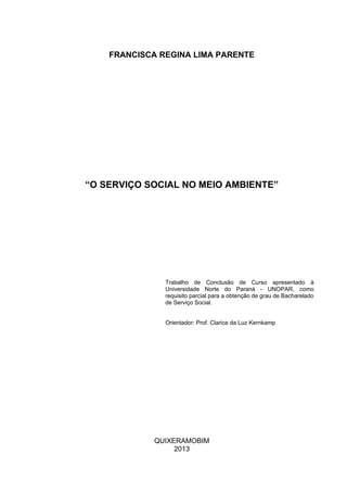 FRANCISCA REGINA LIMA PARENTE

“O SERVIÇO SOCIAL NO MEIO AMBIENTE”

Trabalho de Conclusão de Curso apresentado à
Universidade Norte do Paraná - UNOPAR, como
requisito parcial para a obtenção de grau de Bacharelado
de Serviço Social.
Orientador: Prof. Clarice da Luz Kernkamp

QUIXERAMOBIM
2013

 