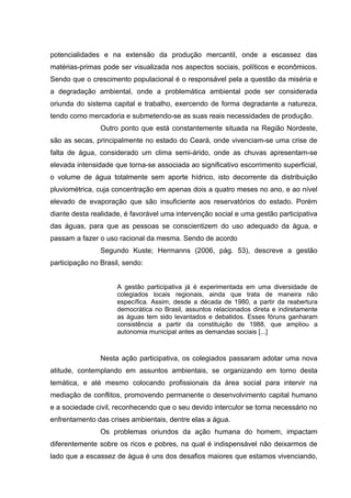 potencialidades e na extensão da produção mercantil, onde a escassez das
matérias-primas pode ser visualizada nos aspectos sociais, políticos e econômicos.
Sendo que o crescimento populacional é o responsável pela a questão da miséria e
a degradação ambiental, onde a problemática ambiental pode ser considerada
oriunda do sistema capital e trabalho, exercendo de forma degradante a natureza,
tendo como mercadoria e submetendo-se as suas reais necessidades de produção.
Outro ponto que está constantemente situada na Região Nordeste,
são as secas, principalmente no estado do Ceará, onde vivenciam-se uma crise de
falta de água, considerado um clima semi-árido, onde as chuvas apresentam-se
elevada intensidade que torna-se associada ao significativo escorrimento superficial,
o volume de água totalmente sem aporte hídrico, isto decorrente da distribuição
pluviométrica, cuja concentração em apenas dois a quatro meses no ano, e ao nível
elevado de evaporação que são insuficiente aos reservatórios do estado. Porém
diante desta realidade, é favorável uma intervenção social e uma gestão participativa
das águas, para que as pessoas se conscientizem do uso adequado da água, e
passam a fazer o uso racional da mesma. Sendo de acordo
Segundo Kuste; Hermanns (2006, pág. 53), descreve a gestão
participação no Brasil, sendo:
A gestão participativa já é experimentada em uma diversidade de
colegiados locais regionais, ainda que trata de maneira não
específica. Assim, desde a década de 1980, a partir da reabertura
democrática no Brasil, assuntos relacionados direta e indiretamente
as águas tem sido levantados e debatidos. Esses fóruns ganharam
consistência a partir da constituição de 1988, que ampliou a
autonomia municipal antes as demandas sociais [...]

Nesta ação participativa, os colegiados passaram adotar uma nova
atitude, contemplando em assuntos ambientais, se organizando em torno desta
temática, e até mesmo colocando profissionais da área social para intervir na
mediação de conflitos, promovendo permanente o desenvolvimento capital humano
e a sociedade civil, reconhecendo que o seu devido interculor se torna necessário no
enfrentamento das crises ambientais, dentre elas a água.
Os problemas oriundos da ação humana do homem, impactam
diferentemente sobre os ricos e pobres, na qual é indispensável não deixarmos de
lado que a escassez de água é uns dos desafios maiores que estamos vivenciando,

 