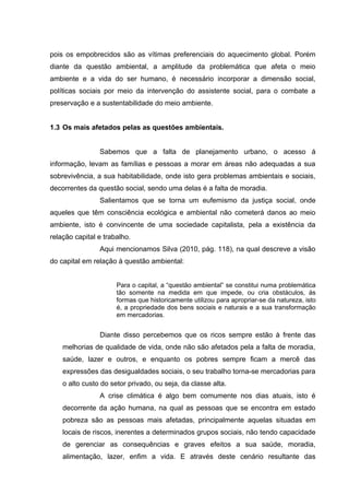pois os empobrecidos são as vítimas preferenciais do aquecimento global. Porém
diante da questão ambiental, a amplitude da problemática que afeta o meio
ambiente e a vida do ser humano, é necessário incorporar a dimensão social,
políticas sociais por meio da intervenção do assistente social, para o combate a
preservação e a sustentabilidade do meio ambiente.
1.3 Os mais afetados pelas as questões ambientais.
Sabemos que a falta de planejamento urbano, o acesso á
informação, levam as famílias e pessoas a morar em áreas não adequadas a sua
sobrevivência, a sua habitabilidade, onde isto gera problemas ambientais e sociais,
decorrentes da questão social, sendo uma delas é a falta de moradia.
Salientamos que se torna um eufemismo da justiça social, onde
aqueles que têm consciência ecológica e ambiental não cometerá danos ao meio
ambiente, isto é convincente de uma sociedade capitalista, pela a existência da
relação capital e trabalho.
Aqui mencionamos Silva (2010, pág. 118), na qual descreve a visão
do capital em relação à questão ambiental:
Para o capital, a “questão ambiental” se constitui numa problemática
tão somente na medida em que impede, ou cria obstáculos, ás
formas que historicamente utilizou para apropriar-se da natureza, isto
é, a propriedade dos bens sociais e naturais e a sua transformação
em mercadorias.

Diante disso percebemos que os ricos sempre estão à frente das
melhorias de qualidade de vida, onde não são afetados pela a falta de moradia,
saúde, lazer e outros, e enquanto os pobres sempre ficam a mercê das
expressões das desigualdades sociais, o seu trabalho torna-se mercadorias para
o alto custo do setor privado, ou seja, da classe alta.
A crise climática é algo bem comumente nos dias atuais, isto é
decorrente da ação humana, na qual as pessoas que se encontra em estado
pobreza são as pessoas mais afetadas, principalmente aquelas situadas em
locais de riscos, inerentes a determinados grupos sociais, não tendo capacidade
de gerenciar as consequências e graves efeitos a sua saúde, moradia,
alimentação, lazer, enfim a vida. E através deste cenário resultante das

 