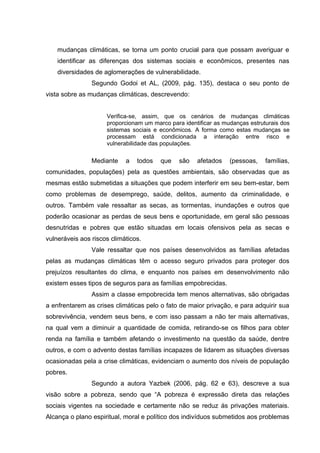 mudanças climáticas, se torna um ponto crucial para que possam averiguar e
identificar as diferenças dos sistemas sociais e econômicos, presentes nas
diversidades de aglomerações de vulnerabilidade.
Segundo Godoi et AL, (2009, pág. 135), destaca o seu ponto de
vista sobre as mudanças climáticas, descrevendo:
Verifica-se, assim, que os cenários de mudanças climáticas
proporcionam um marco para identificar as mudanças estruturais dos
sistemas sociais e econômicos. A forma como estas mudanças se
processam está condicionada a interação entre risco e
vulnerabilidade das populações.

Mediante

a

todos

que

são

afetados

(pessoas,

famílias,

comunidades, populações) pela as questões ambientais, são observadas que as
mesmas estão submetidas a situações que podem interferir em seu bem-estar, bem
como problemas de desemprego, saúde, delitos, aumento da criminalidade, e
outros. Também vale ressaltar as secas, as tormentas, inundações e outros que
poderão ocasionar as perdas de seus bens e oportunidade, em geral são pessoas
desnutridas e pobres que estão situadas em locais ofensivos pela as secas e
vulneráveis aos riscos climáticos.
Vale ressaltar que nos países desenvolvidos as famílias afetadas
pelas as mudanças climáticas têm o acesso seguro privados para proteger dos
prejuízos resultantes do clima, e enquanto nos países em desenvolvimento não
existem esses tipos de seguros para as famílias empobrecidas.
Assim a classe empobrecida tem menos alternativas, são obrigadas
a enfrentarem as crises climáticas pelo o fato de maior privação, e para adquirir sua
sobrevivência, vendem seus bens, e com isso passam a não ter mais alternativas,
na qual vem a diminuir a quantidade de comida, retirando-se os filhos para obter
renda na família e também afetando o investimento na questão da saúde, dentre
outros, e com o advento destas famílias incapazes de lidarem as situações diversas
ocasionadas pela a crise climáticas, evidenciam o aumento dos níveis de população
pobres.
Segundo a autora Yazbek (2006, pág. 62 e 63), descreve a sua
visão sobre a pobreza, sendo que “A pobreza é expressão direta das relações
sociais vigentes na sociedade e certamente não se reduz ás privações materiais.
Alcança o plano espiritual, moral e político dos indivíduos submetidos aos problemas

 